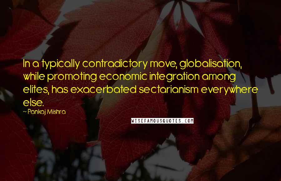 Pankaj Mishra Quotes: In a typically contradictory move, globalisation, while promoting economic integration among elites, has exacerbated sectarianism everywhere else.