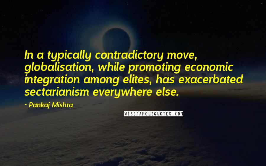 Pankaj Mishra Quotes: In a typically contradictory move, globalisation, while promoting economic integration among elites, has exacerbated sectarianism everywhere else.