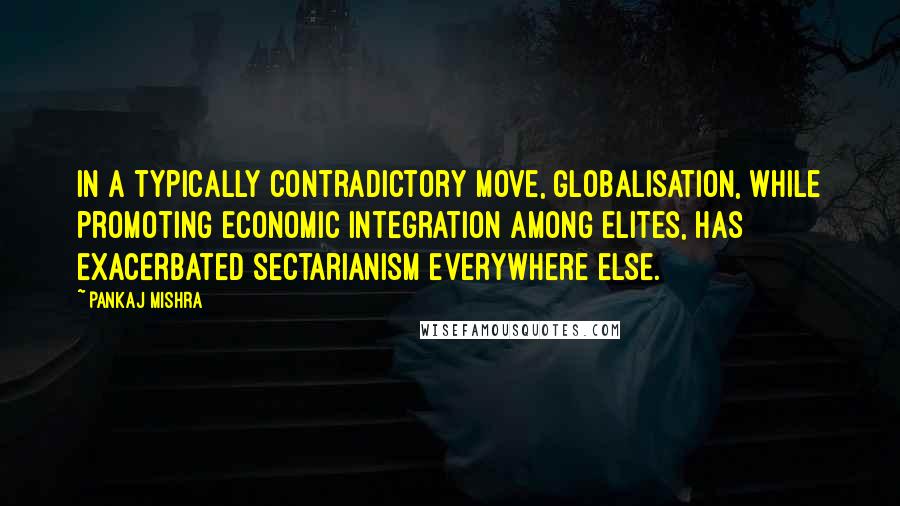 Pankaj Mishra Quotes: In a typically contradictory move, globalisation, while promoting economic integration among elites, has exacerbated sectarianism everywhere else.