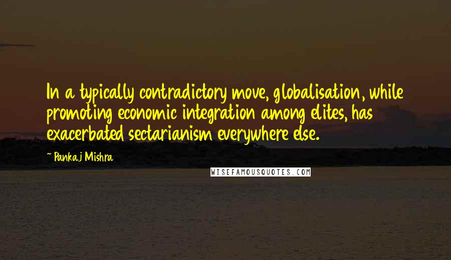 Pankaj Mishra Quotes: In a typically contradictory move, globalisation, while promoting economic integration among elites, has exacerbated sectarianism everywhere else.