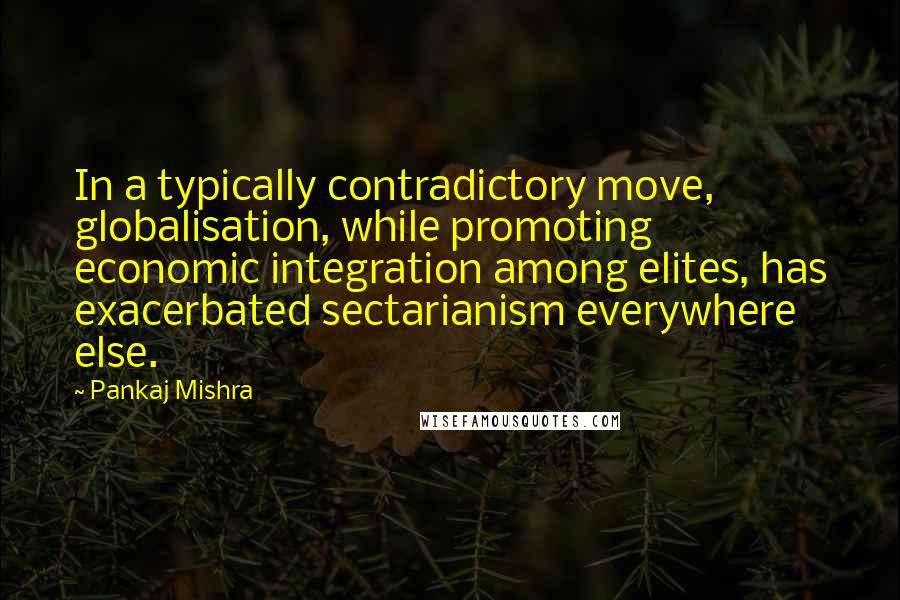 Pankaj Mishra Quotes: In a typically contradictory move, globalisation, while promoting economic integration among elites, has exacerbated sectarianism everywhere else.