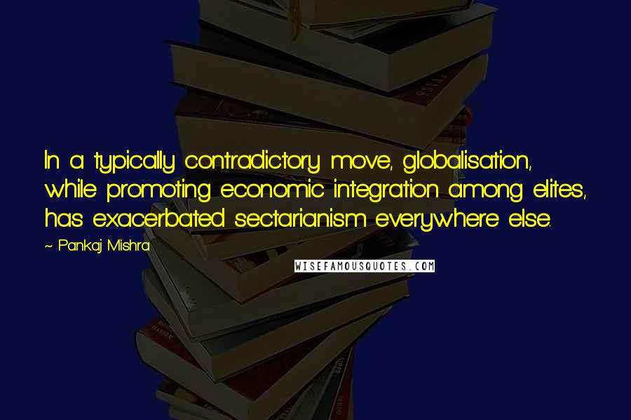 Pankaj Mishra Quotes: In a typically contradictory move, globalisation, while promoting economic integration among elites, has exacerbated sectarianism everywhere else.