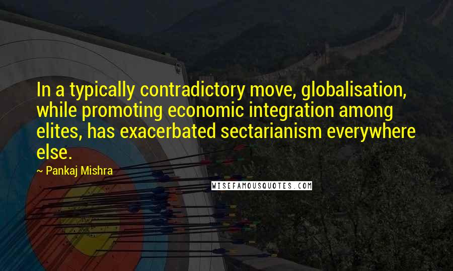 Pankaj Mishra Quotes: In a typically contradictory move, globalisation, while promoting economic integration among elites, has exacerbated sectarianism everywhere else.