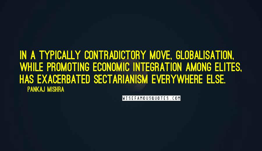 Pankaj Mishra Quotes: In a typically contradictory move, globalisation, while promoting economic integration among elites, has exacerbated sectarianism everywhere else.
