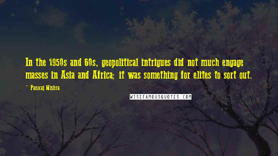 Pankaj Mishra Quotes: In the 1950s and 60s, geopolitical intrigues did not much engage masses in Asia and Africa; it was something for elites to sort out.