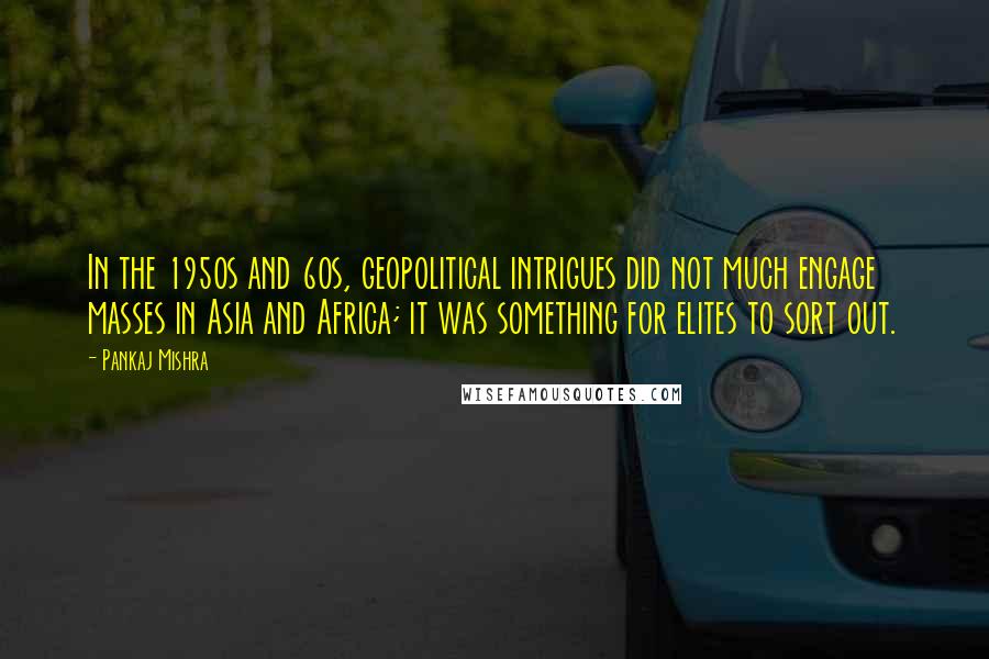 Pankaj Mishra Quotes: In the 1950s and 60s, geopolitical intrigues did not much engage masses in Asia and Africa; it was something for elites to sort out.