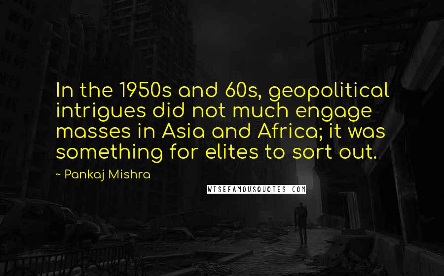 Pankaj Mishra Quotes: In the 1950s and 60s, geopolitical intrigues did not much engage masses in Asia and Africa; it was something for elites to sort out.