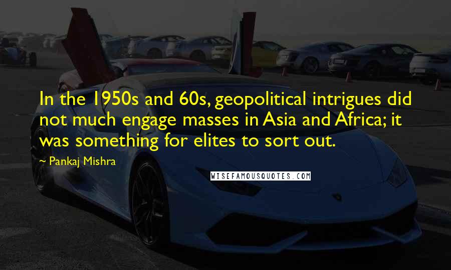 Pankaj Mishra Quotes: In the 1950s and 60s, geopolitical intrigues did not much engage masses in Asia and Africa; it was something for elites to sort out.