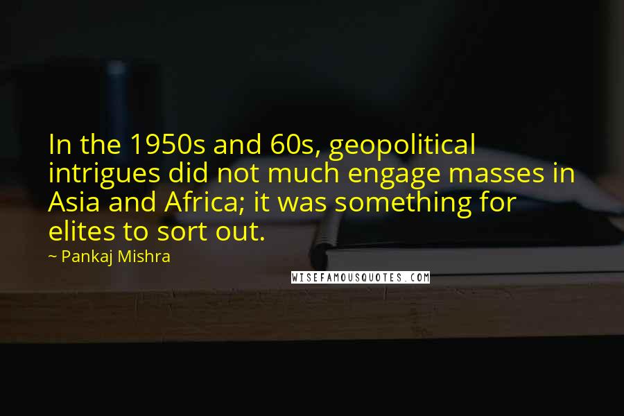 Pankaj Mishra Quotes: In the 1950s and 60s, geopolitical intrigues did not much engage masses in Asia and Africa; it was something for elites to sort out.