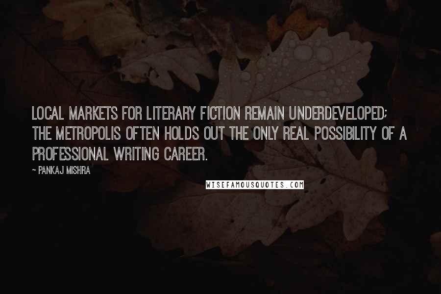Pankaj Mishra Quotes: Local markets for literary fiction remain underdeveloped; the metropolis often holds out the only real possibility of a professional writing career.