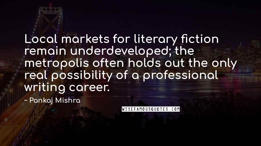 Pankaj Mishra Quotes: Local markets for literary fiction remain underdeveloped; the metropolis often holds out the only real possibility of a professional writing career.