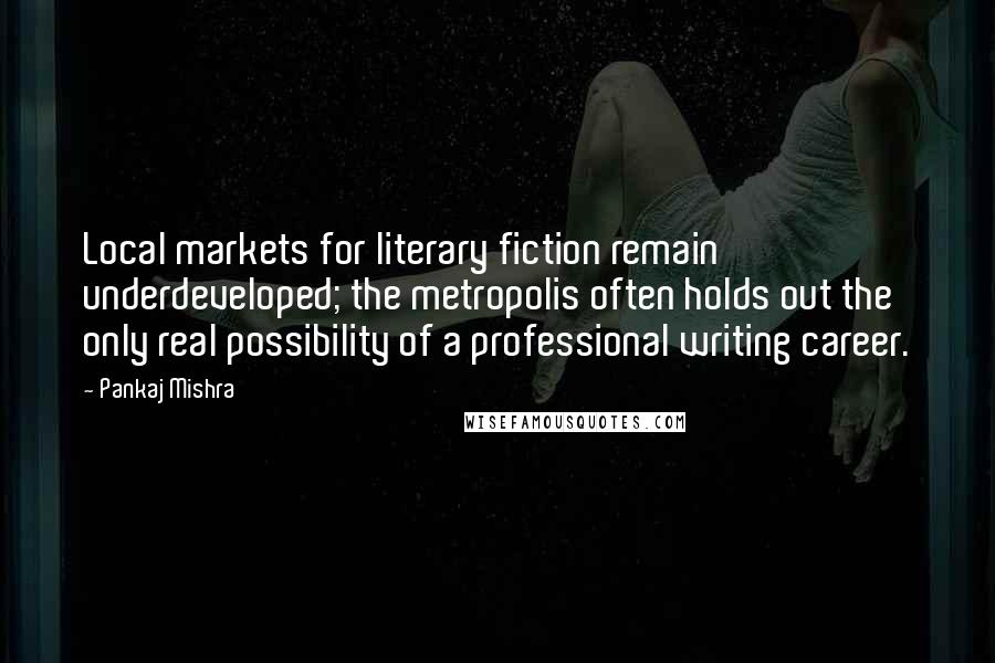Pankaj Mishra Quotes: Local markets for literary fiction remain underdeveloped; the metropolis often holds out the only real possibility of a professional writing career.