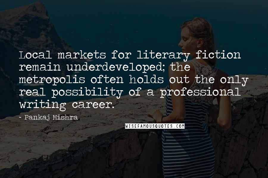 Pankaj Mishra Quotes: Local markets for literary fiction remain underdeveloped; the metropolis often holds out the only real possibility of a professional writing career.