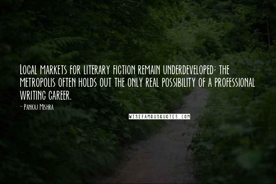 Pankaj Mishra Quotes: Local markets for literary fiction remain underdeveloped; the metropolis often holds out the only real possibility of a professional writing career.