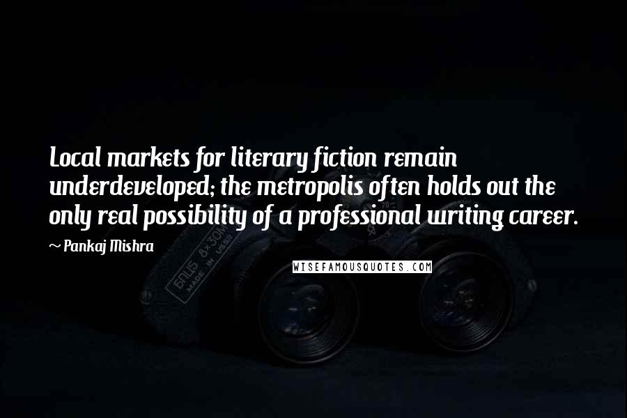 Pankaj Mishra Quotes: Local markets for literary fiction remain underdeveloped; the metropolis often holds out the only real possibility of a professional writing career.