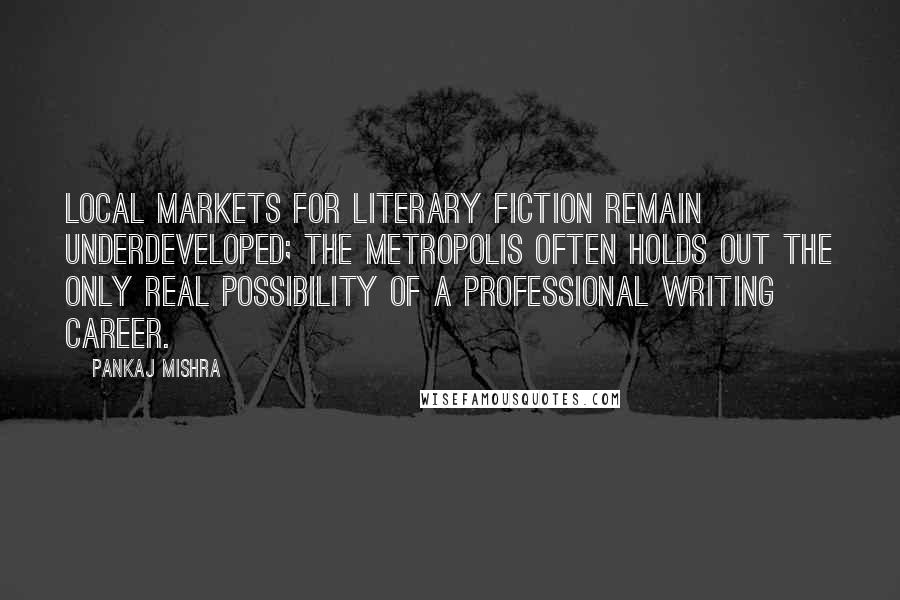 Pankaj Mishra Quotes: Local markets for literary fiction remain underdeveloped; the metropolis often holds out the only real possibility of a professional writing career.