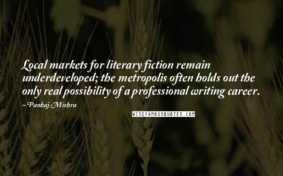 Pankaj Mishra Quotes: Local markets for literary fiction remain underdeveloped; the metropolis often holds out the only real possibility of a professional writing career.