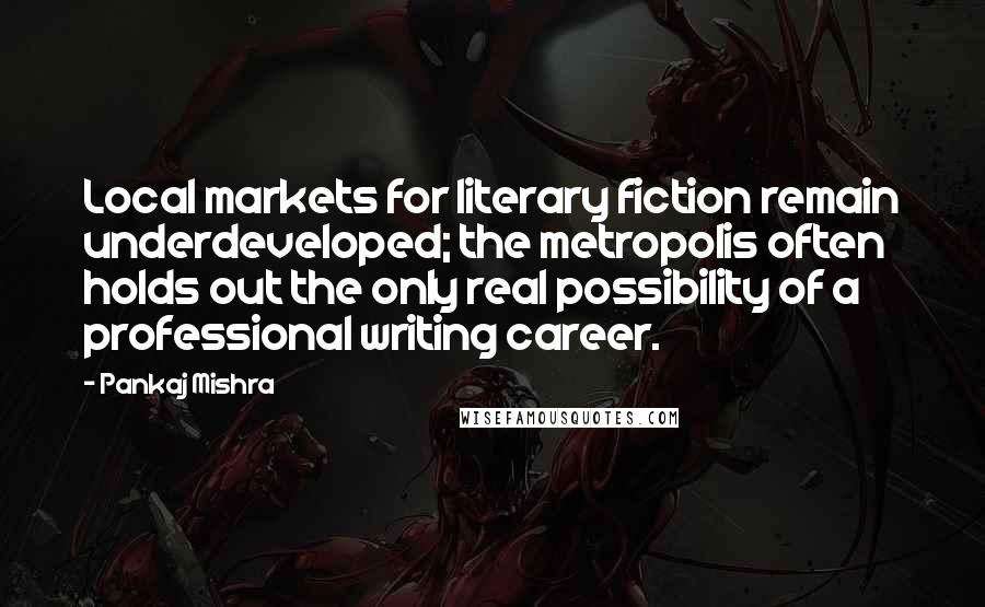 Pankaj Mishra Quotes: Local markets for literary fiction remain underdeveloped; the metropolis often holds out the only real possibility of a professional writing career.