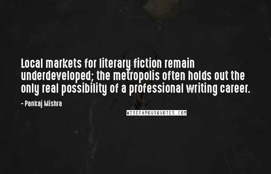 Pankaj Mishra Quotes: Local markets for literary fiction remain underdeveloped; the metropolis often holds out the only real possibility of a professional writing career.