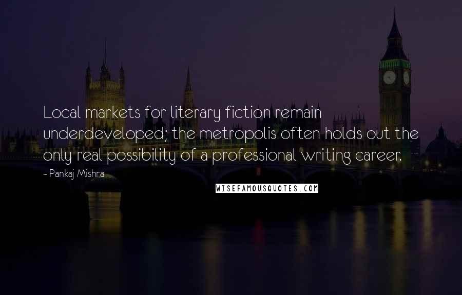 Pankaj Mishra Quotes: Local markets for literary fiction remain underdeveloped; the metropolis often holds out the only real possibility of a professional writing career.