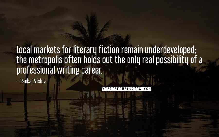 Pankaj Mishra Quotes: Local markets for literary fiction remain underdeveloped; the metropolis often holds out the only real possibility of a professional writing career.