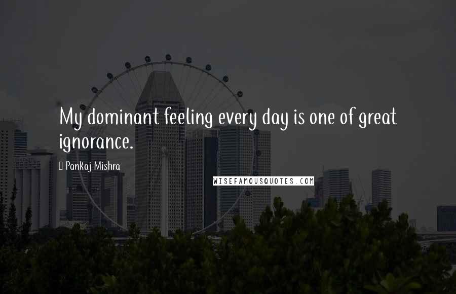 Pankaj Mishra Quotes: My dominant feeling every day is one of great ignorance.