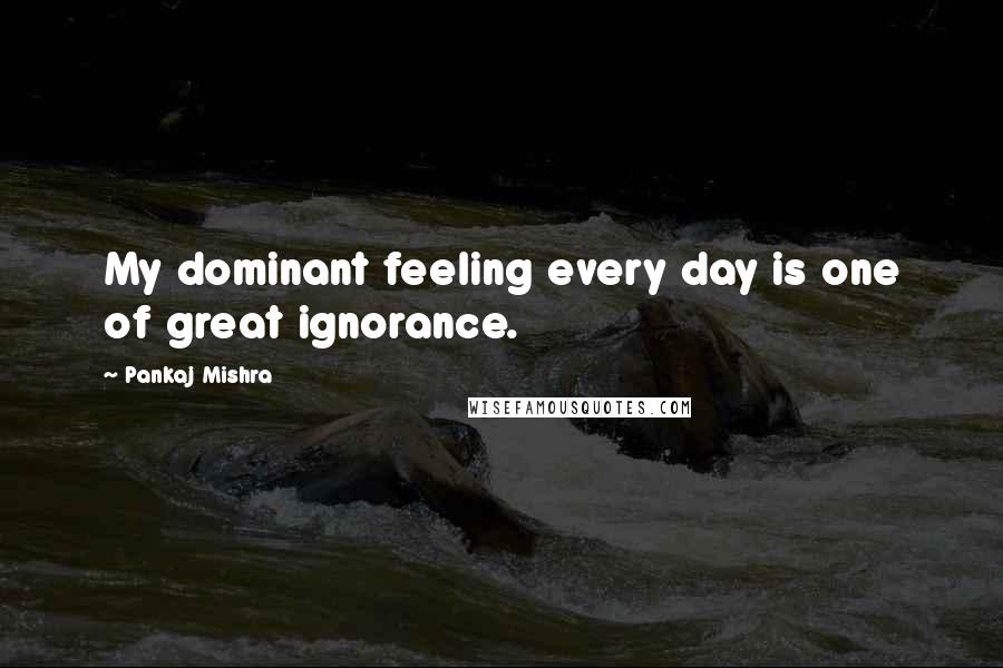 Pankaj Mishra Quotes: My dominant feeling every day is one of great ignorance.