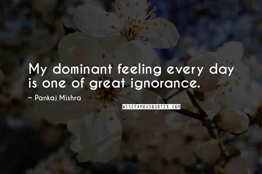 Pankaj Mishra Quotes: My dominant feeling every day is one of great ignorance.