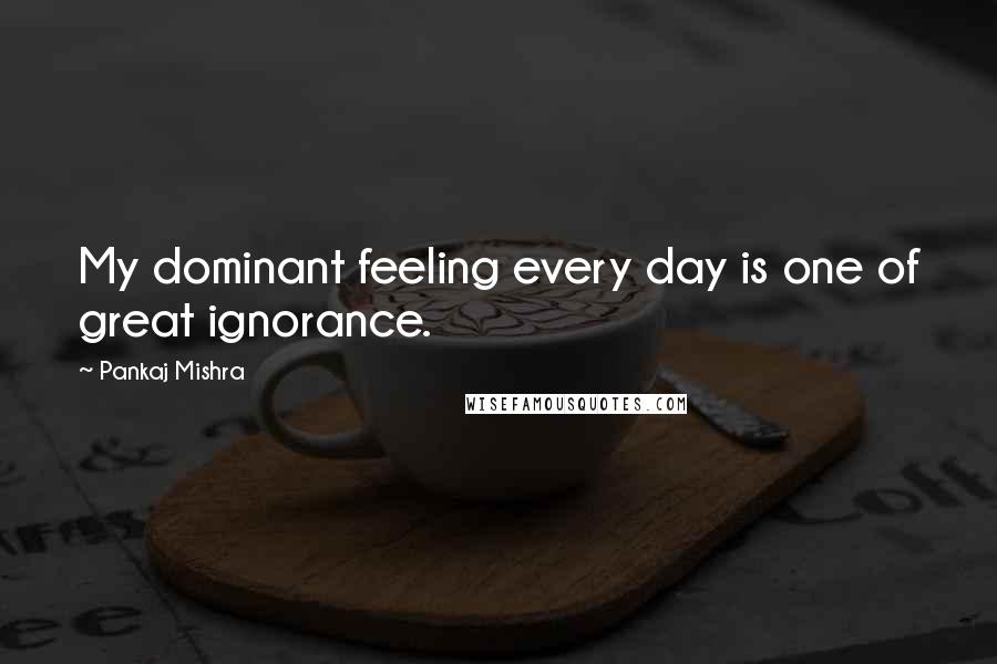 Pankaj Mishra Quotes: My dominant feeling every day is one of great ignorance.