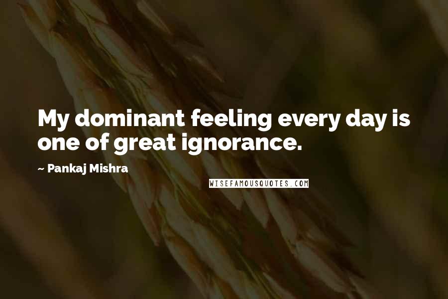 Pankaj Mishra Quotes: My dominant feeling every day is one of great ignorance.