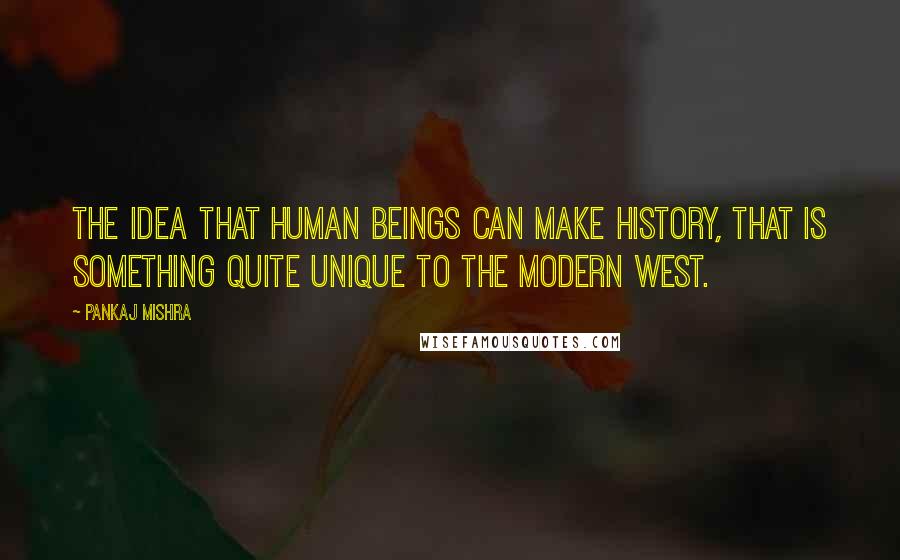 Pankaj Mishra Quotes: The idea that human beings can make history, that is something quite unique to the modern West.