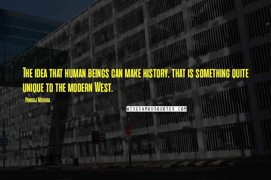 Pankaj Mishra Quotes: The idea that human beings can make history, that is something quite unique to the modern West.