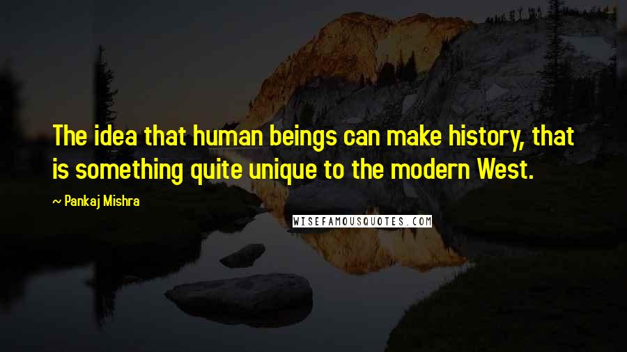 Pankaj Mishra Quotes: The idea that human beings can make history, that is something quite unique to the modern West.