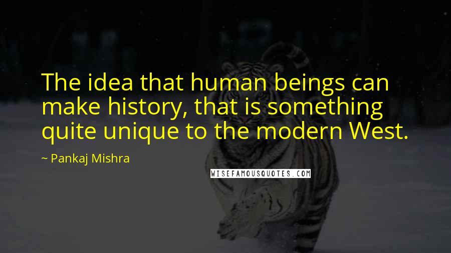 Pankaj Mishra Quotes: The idea that human beings can make history, that is something quite unique to the modern West.