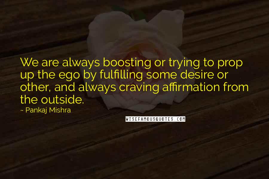 Pankaj Mishra Quotes: We are always boosting or trying to prop up the ego by fulfilling some desire or other, and always craving affirmation from the outside.