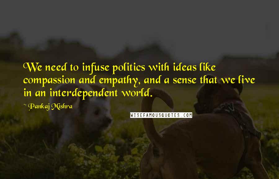 Pankaj Mishra Quotes: We need to infuse politics with ideas like compassion and empathy, and a sense that we live in an interdependent world.