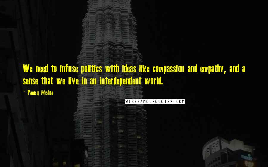 Pankaj Mishra Quotes: We need to infuse politics with ideas like compassion and empathy, and a sense that we live in an interdependent world.