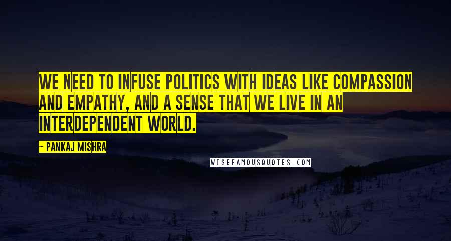 Pankaj Mishra Quotes: We need to infuse politics with ideas like compassion and empathy, and a sense that we live in an interdependent world.