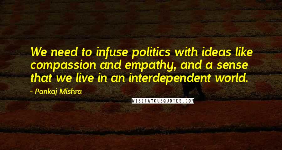 Pankaj Mishra Quotes: We need to infuse politics with ideas like compassion and empathy, and a sense that we live in an interdependent world.