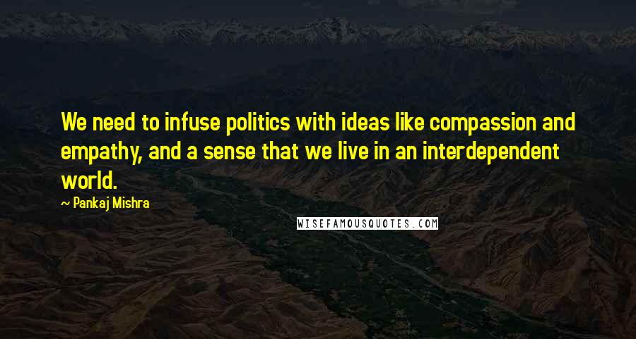 Pankaj Mishra Quotes: We need to infuse politics with ideas like compassion and empathy, and a sense that we live in an interdependent world.