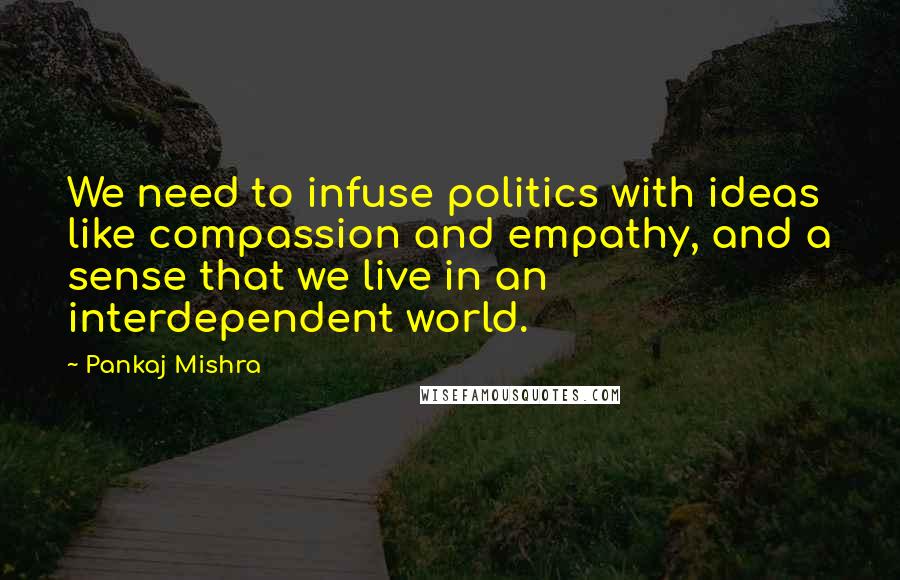 Pankaj Mishra Quotes: We need to infuse politics with ideas like compassion and empathy, and a sense that we live in an interdependent world.