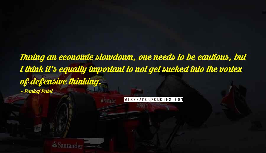 Pankaj Patel Quotes: During an economic slowdown, one needs to be cautious, but I think it's equally important to not get sucked into the vortex of defensive thinking.