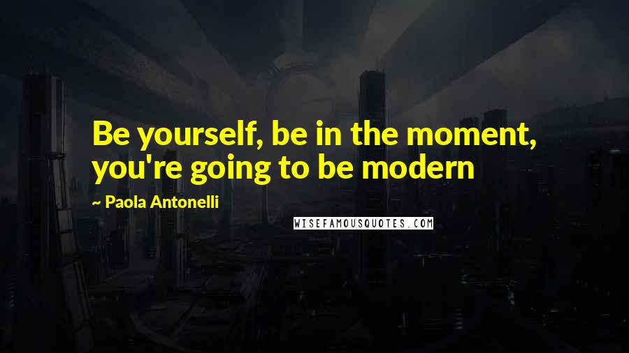Paola Antonelli Quotes: Be yourself, be in the moment, you're going to be modern