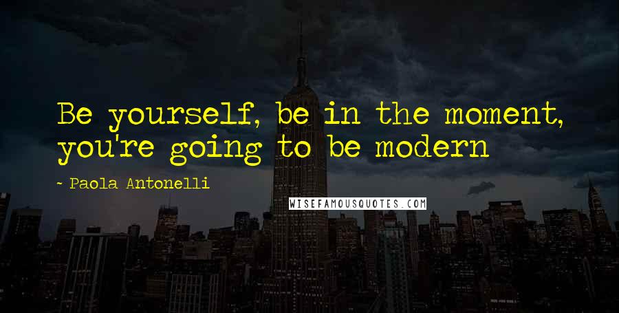 Paola Antonelli Quotes: Be yourself, be in the moment, you're going to be modern