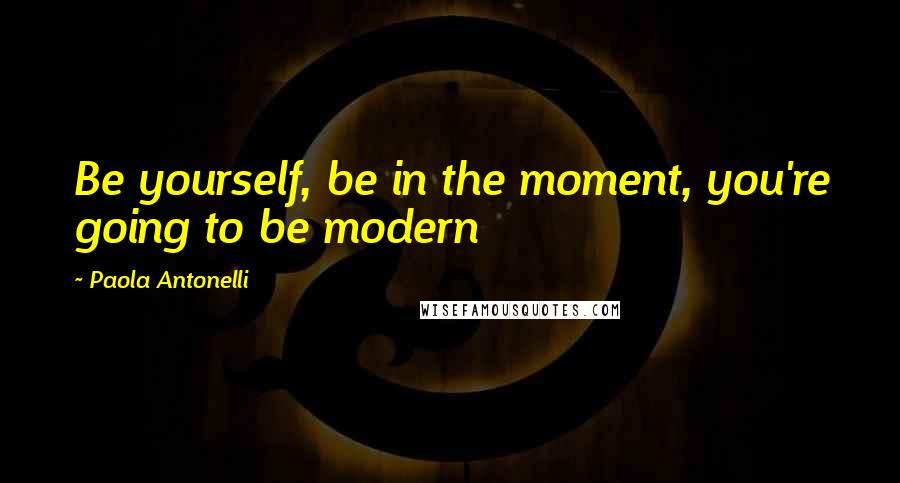 Paola Antonelli Quotes: Be yourself, be in the moment, you're going to be modern