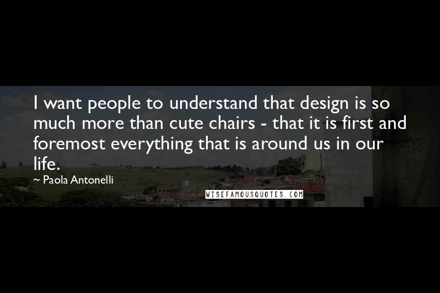 Paola Antonelli Quotes: I want people to understand that design is so much more than cute chairs - that it is first and foremost everything that is around us in our life.