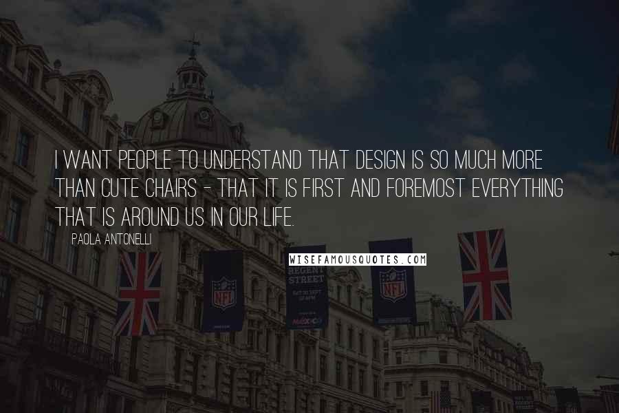 Paola Antonelli Quotes: I want people to understand that design is so much more than cute chairs - that it is first and foremost everything that is around us in our life.