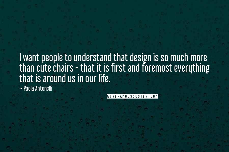 Paola Antonelli Quotes: I want people to understand that design is so much more than cute chairs - that it is first and foremost everything that is around us in our life.