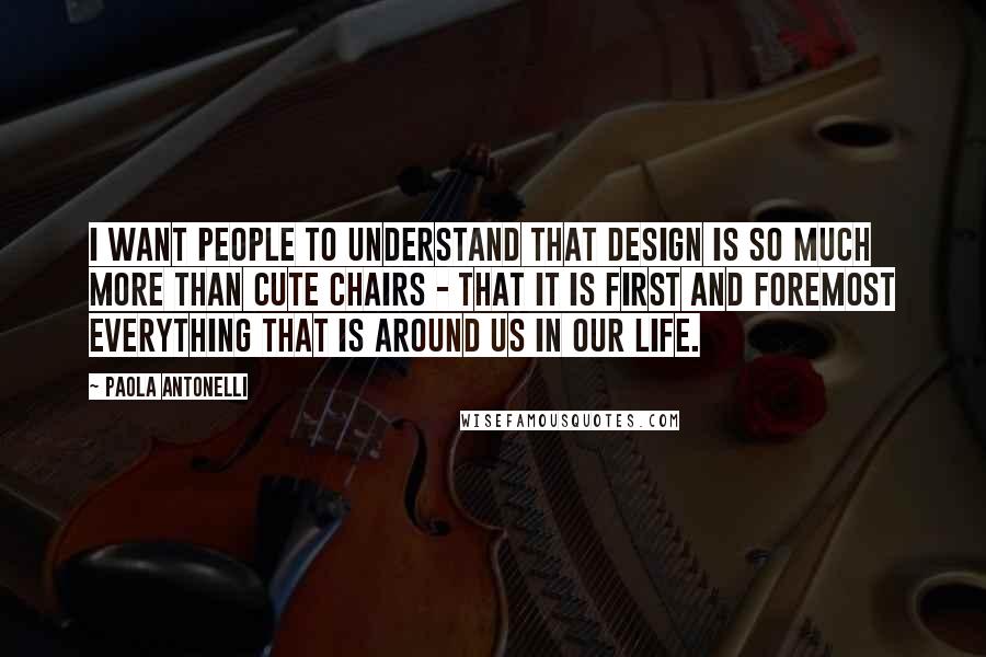 Paola Antonelli Quotes: I want people to understand that design is so much more than cute chairs - that it is first and foremost everything that is around us in our life.