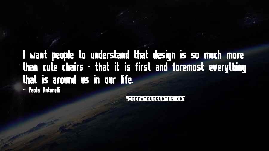 Paola Antonelli Quotes: I want people to understand that design is so much more than cute chairs - that it is first and foremost everything that is around us in our life.